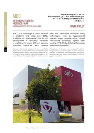 62
The Land of Opportunity · April 2013. Economic Development Agency of Paterna · www.edapaterna.com · info@edapaterna.es
Parque Tecnológico, P.O. box 139
Nicolás Copérnico,7, 9, 11 & 13. 46980 Paterna. Spain
Tel. +34 961 31 80 51 | Fax +34 961 31 80 66
aido@aido.es
AIDO
www.aido.es
a strong player in the
photonics court
Technological Institute of Optics, Colour & ImagE
TechnologicalInstitutes
AIDO, as a technological center focused
in photonics and optics since 1988,
is playing an fundamental role in the
development of “turn-key” solutions
to problems in many different sectors,
providing industries with custom
R&D and Innovation initiatives using
technologies such as hyperspectral
imaging, micro manufacturing, optical
non-contact metrology, optical fiber
sensing, ICT & Media, Printing Electronics
and Nanotechnologies.
Photonics is the scientific discipline of the harnessing of light
that includes the generation, transmission, detection, control
and manipulation of photons. The European Commission has
set photonics as one of the key Enabling Technologies for the
future of Europe. This recognition positions photonics as one
of the pillars in the development of new scientific and tech-
nological advances in a broad range of areas and applications
as diverse as information and communication technologies,
industrial production, health, biotechnology, nanotechnol-
ogy, and many others.
 