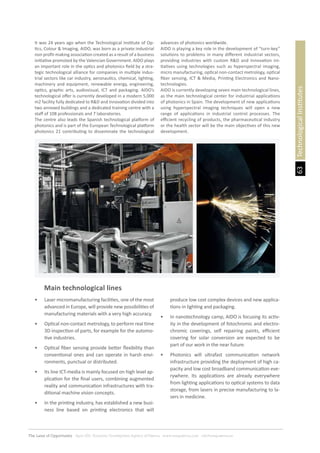 63
The Land of Opportunity · April 2013. Economic Development Agency of Paterna · www.edapaterna.com · info@edapaterna.es
TechnologicalInstitutes
It was 24 years ago when the Technological Institute of Op-
tics, Colour & Imaging, AIDO, was born as a private industrial
non profit-making association created as a result of a business
initiative promoted by the Valencian Government. AIDO plays
an important role in the optics and photonics field by a stra-
tegic technological alliance for companies in multiple indus-
trial sectors like car industry, aeronautics, chemical, lighting,
machinery and equipment, renewable energy, engineering,
optics, graphic arts, audiovisual, ICT and packaging. AIDO’s
technological offer is currently developed in a modern 5,000
m2 facility fully dedicated to R&D and Innovation divided into
two annexed buildings and a dedicated training centre with a
staff of 108 professionals and 7 laboratories.
The centre also leads the Spanish technological platform of
photonics and is part of the European Technological platform
photonics 21 contributing to disseminate the technological
advances of photonics worldwide.
AIDO is playing a key role in the development of “turn-key”
solutions to problems in many different industrial sectors,
providing industries with custom R&D and Innovation ini-
tiatives using technologies such as hyperspectral imaging,
micro manufacturing, optical non-contact metrology, optical
fiber sensing, ICT & Media, Printing Electronics and Nano-
technologies.
AIDO is currently developing seven main technological lines,
as the main technological center for industrial applications
of photonics in Spain. The development of new applications
using hyperspectral imaging techniques will open a new
range of applications in industrial control processes. The
efficient recycling of products, the pharmaceutical industry
or the health sector will be the main objectives of this new
development.
Main technological lines
•	 Laser micromanufacturing facilities, one of the most
advanced in Europe, will provide new possibilities of
manufacturing materials with a very high accuracy.
•	 Optical non-contact metrology, to perform real time
3D inspection of parts, for example for the automo-
tive industries.
•	 Optical fiber sensing provide better flexibility than
conventional ones and can operate in harsh envi-
ronments, punctual or distributed.
•	 Its line ICT-media is mainly focused on high level ap-
plication for the final users, combining augmented
reality and communication infrastructures with tra-
ditional machine vision concepts.
•	 In the printing industry, has established a new busi-
ness line based on printing electronics that will
produce low cost complex devices and new applica-
tions in lighting and packaging.
•	 In nanotechnology camp, AIDO is focusing its activ-
ity in the development of fotochromic and electro-
chromic coverings, self repairing paints, efficient
covering for solar conversion are expected to be
part of our work in the near future.
•	 Photonics will ultrafast communication network
infrastructure providing the deployment of high ca-
pacity and low cost broadband communication eve-
rywhere. Its applications are already everywhere
from lighting applications to optical systems to data
storage, from lasers in precise manufacturing to la-
sers in medicine.
 