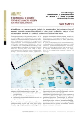 64
The Land of Opportunity · April 2013. Economic Development Agency of Paterna · www.edapaterna.com · info@edapaterna.es
Parque Tecnológico
Leonardo Da Vinci, 38. 46980 Paterna. Spain
Tel. +34 96 131 85 59 | Fax +34 96 091 54 46
comunicacion@aimme.es
AImme
www.aiMME.es
A TECHNOLOGICAL BENCHMARK
FOR THE METALWORKING INDUSTRY
Metalworking Technology Institute
TechnologicalInstitutes
With 25 years of experience under its belt, the Metalworking Technology Institute of
Valencia (AIMME) has established itself as a benchmark technology partner of the
metalworking industry, at a regional, national and international levels.
This private non-profit making association, located in the Pa-
terna Technological Park, provides support for SMEs in impro-
ving their key operational processes, from the design, manu-
facture or organisation of production to the management and
training of personnel. In particular, it has developed a total of
1,250 research projects, around 37,500 laboratory tests and
has undertaken more than 150,000 educational hours in conti-
nuous and compulsory training and technical day conferences.
During these 25 years of intense activity, AIMME has diversi-
fied to include almost 750 types of services and advanced te-
chnological products and laboratory tests that, with the aim of
developing and integrating innovative elements into their pro-
ductive structures, offer companies the possibility of redirec-
ting their management structures and seeking new business
opportunities.
Its activity includes engineering and environmental manage-
ment, surface treatments, transformation processes, product
engineering, mechanical/electrical/electronic engineering,
additive manufacturing technologies, lamp safety, metrolo-
gy, calibration, risk prevention and quality at work, organi-
sation and the management of production, innovation and
knowledge.
For a number of years now, it has focused its efforts on making
operational excellence explicit along the following lines:
•	 Technologies of environmental correction applied to in-
dustrial problems.
•	 Metallic materials and surface treatments.
•	 Overall product development: rapid production cycle and
rapid manufacturing.
The centre’s skills in the field of additive manufacturing are
noteworthy. AIMME occupies 2,800 square metres housing
the widest range of rapid manufacturing technologies in the
Valencia Region. AIMME is a cutting edge centre in the indus-
trial application of these technologies, participating in various
national and European projects in this field.
AIMME is also committed to promoting training that allows its
trainees to take full advantage of the latest technologies and
management systems that companies either use or demand.
To do so, it facilitates access to a comprehensive training pro-
vision through masters, courses, or technical day conferences,
based on the view that investment in training, along with R&D
and innovation are, very probably, the qualitative difference
between one economy and another.
 