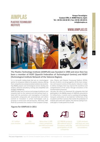 65
The Land of Opportunity · April 2013. Economic Development Agency of Paterna · www.edapaterna.com · info@edapaterna.es
TechnologicalInstitutes
It is a non-profit making body that acts as a technological
partner to companies linked to the plastics industry, offering
them comprehensive and personalised solutions by coordina-
ting R&D&I projects and technological services (testing and
analysis, technical consultancy, training and competitive and
strategic intelligence).
AIMPLAS takes part in various technological platforms and
networks both on the national and international level re-
lated with the promotion and investigation of materials
(sustainable compounds and nanomaterials) and others
centred on innovation in certain technologies such as
printing or construction and aeronautics. Moreover, AIM-
PLAS has promoted the creation of the European Compo-
sites, Plastics and Polymer Processing Platform (ECP4),
the aim of which is to bring together all the main compa-
nies and research centres of the plastics industry in order
to define strategies that may improve the excellence and
competitiveness of the sector through innovation in the
transformation processes.
Last year, the return on investment for companies that had
participated in the R&D&I projects of AIMPLAS amounted to
5.2 million Euros, in sectors such as packing and packaging,
transport, construction or raw materials. Furthermore, it has
six patents and five in process that involve the production of
modular parts with resin systems, the internal coating of con-
crete pipes or inside panels for aircraft.
Parque Tecnológico
Gustave Eiffel, 4. 46980 Paterna. Spain
Tel. +34 96 136 60 40 | Fax +34 96 136 60 41
info@aimplas.es
AIMPLAS
www.aimplas.es
Plastics Technology
Institute
The Plastics Technology Institute (AIMPLAS) was founded in 1990 and since then has
been a member of FEDIT (Spanish Federation of Technological Centres) and REDIT
(Technological Institute Network of the Valencia Region).
Figures for AIMPLAS in 2011
8.7 million
euro income
117 R&D&I projects
(80 national and 27
European) with the
participation of 234
companies
115
professionals
5,500 analyses
and tests per year,
and 520 technical
consultations
More than 1,500
client companies
and 499 associated
companies
 