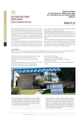 68
The Land of Opportunity · April 2013. Economic Development Agency of Paterna · www.edapaterna.com · info@edapaterna.es
Parque Tecnológico
Juan de la Cierva, 24. 46980, Paterna. Spain
Tel. +34 96 136 66 70 | Fax +34 96 136 66 80
ite@ite.es
ITE
www.ite.es
Solutions for a Smart
Energy World
Energy Technology Institute
The Technological Institute of Energy (ITE) is a private interna-
tional non-profit making association created by business initia-
tive and backed by the Valencia Regional Government. ITE aims
its products and services at the companies and public bodies
belonging to the energy sector in all its different fields such
as Smart Grids, Electric Vehicles, Energy Storage, Renewable
Energies, Green Building, Smart Cities, Efficiency in Industry or
Smart Metering.
This Institute is backed up by more than 15 years of experience
in the sector and collaborates closely with companies, so as
to make them more competitive by helping them to innovate
their processes and products, driving forward their moderni-
sation and diversification, by searching for the best ways of
achieving an international positioning.
Outstanding among ITE’s main services and products are the
search for solutions to generating business in the energy sec-
tor, consultancy services, advisory services, certification and
testing services, as well as the training of professionals of the
sector.
ITE actively contributes to the development of companies, pro-
viding an impetus and facilitating innovation and technological
development; it provides solutions by incorporating technolo-
gy into project development and R&D&I services, trials, tech-
nological advice, training and technological diffusion.
Energy R&D&I
R&D&I lines are aimed at creating services and implementing projects of a strategic nature based on technological innovation. It
provides solutions to companies through innovative projects for generating business in the energy sector:
Monitoring, control, and automation to improve energy
efficiency in the industrial and domestic sectors.
Integration of the electric vehicle into the electricity
network.
Inter-operability between the communications of SmartGrid
elements and integration of their energy storage.
Response to and management of energy demand.
New materials for storage.
Improving electricity supply quality
Designing electric field screenings and reducing
electromagnetic fields.
Tools for decision making in electrical energy distribution
systems.
TechnologicalInstitutes
ITE has laboratories specializing in Energy Storage
and New Materials, Smartgrids and Inter-operability,
Biomass, Equipment and Consumer Goods, Acous-
tics, Vibrations and Electromagnetic Fields, Metrol-
ogy, High Voltage and Microgrid.
The Institute has its own a Research Results Transfer
Office which also advises on dealing with patents,
public aid or European programmes, In 2010, for ex-
ample, ITE developed around twenty projects and
studies leading to improvements in energy efficiency
with new materials, the maximization of consumption
or the development of fuel cells.
 
