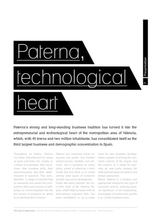 7
The Land of Opportunity · April 2013. Economic Development Agency of Paterna · www.edapaterna.com · info@edapaterna.es
Presentation
Paterna’s strong and long-standing business tradition has turned it into the
entrepreneurial and technological heart of the metropolitan area of Valencia,
which, with 45 towns and two million inhabitants, has consolidated itself as the
third largest business and demographic concentration in Spain.
Throughout its history, Paterna
has been characterised by being
an open and lively city, largely as
a result of its peoples, their dyna-
mism, their business skills, their
industriousness and their deter-
mination to succeed. This town,
therefore, is adept at transforming
its resources and assets into com-
petitive skills and sources of well-
being, so converting them into the
key factors of progress on which
local development is based.
Paterna has important urban re-
sources and assets, has modern
infrastructures, facilities and ser-
vices, and is pursuing an urban
policy aimed at achieving a town
model that will allow us to create
several solid bases of economic
growth and social development.
Under this same premise, the Du-
ty-Free Zone of the Valencia Re-
gion, which Paterna heads with its
International Logistics Park, has
been established so as to make
room for new business develop-
ments capable of driving the eco-
nomic activity of the region and
the country as a whole by ope-
ning up new paths towards the
internationalization of national and
foreign production.
Hence, Paterna is a modern and
appropriate setting for any type of
economic activity, enjoying seve-
ral significant ,if not outstanding,
advantages of location that qualify
it as a lively business town.
Paterna,
technological
heart
 