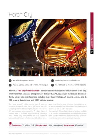 71
The Land of Opportunity · April 2013. Economic Development Agency of Paterna · www.edapaterna.com · info@edapaterna.es
Successstories
Known as “the city of entertainment”, Heron City is the number one leisure centre of the city.
With more than a decade of experience, its more than 40,000 square metres are devoted to
family leisure and entertainment, including more than 30 shops, 24 cinema screens and 8,
400 seats, a discotheque and 3,000 parking spaces.
Investment: 75 million EUR | Employment: 1,000 direct jobs | Surface area: 40,000 m2
Heron City
www.heroncityvalencia.com
Pista de Ademuz, salidas 6 & 7. 46980, Paterna. Spain Tel. +34 96 316 02 98 | Fax. +34 96 390 01 96
marketing@heroncityvalencia.com
Every year around 5 million people from all over the
province of Valencia make use of the leisure and cul-
tural programme of this complex, located next to the
A-7 and involving an investment of 75 million Euros. A
bowling alley of 26 lanes, a sports centre, children’s
area… Heron City complements its wide variety of
tastes with well known refreshment and fast food firms,
open throughout the year. Moreover, its installations of-
fer a wide variety of the best national and international
cuisine, as well as cafés and pubs.
Commercially, Heron City makes its facilities available
for all kinds of business events, such as product exhibi-
tions, cultural exhibitions, promotion stands, advertise-
ment filming, conventions and static publicity.
 