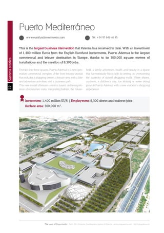 72
The Land of Opportunity · April 2013. Economic Development Agency of Paterna · www.edapaterna.com · info@edapaterna.es
Successstories
This is the largest business intervention that Paterna has received to date. With an investment
of 1,400 million Euros from the English Eurofund Investments, Puerto Ademuz is the largest
commercial and leisure destination in Europe, thanks to its 300,000 square metres of
installations and the creation of 8,300 jobs.
Investment: 1,400 million EUR | Employment: 8,300 direct and indirect jobs
Surface area: 300,000 m2
.
Puerto Mediterráneo
www.eurofundinvestments.com Tel. +34 97 648 46 45
Divided into three spaces, Puerto Ademuz is a new gen-
eration commercial complex of the best known brands
that includes a shopping centre, a leisure area with a lake
and adventure activities, and a business park.
This new model of leisure centre is based on the experi-
ence of consumer visits, integrating fashion, the house-
hold, a family adventure, health and beauty in a space
that harmoniously fits in with its setting, so overcoming
the austerity of closed shopping malls. Water shows,
concerts, a children’s city, ice skating or water skiing
provide Puerto Ademuz with a new vision of a shopping
experience.
 