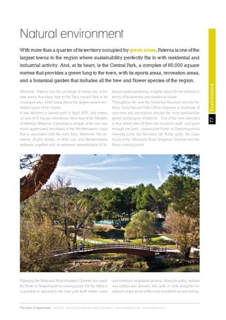 77
The Land of Opportunity · April 2013. Economic Development Agency of Paterna · www.edapaterna.com · info@edapaterna.es
Natural environment
With more than a quarter of its territory occupied by green zones, Paterna is one of the
largest towns in the region where sustainability perfectly fits in with residential and
industrial activity. And, at its heart, is the Central Park, a complex of 80,000 square
metres that provides a green lung to the town, with its sports areas, recreation areas,
and a botanical garden that includes all the tree and flower species of the region.
Moreover, Paterna has the privilege of being one of the
new towns that plays host to the Turia natural Park in its
municipal area, which today forms the largest natural rec-
reation space of the region.
It was declared a natural park in April 2007, and covers
an area of 47 square kilometres, twice that of the Albufera
of Valencia Wetlands. It provides a sample of the rare and
much appreciated woodland of the Mediterranean coast
that is associated with the river Turia. Moreover, the ex-
istence of pine forests, of Holm oak and Mediterranean
wetlands, together with an extensive representation of Va-
lencia market gardening, is highly valued for its richness in
terms of biodiversity and traditional values.
Throughout the year the Ceramics Museum and the Pa-
terna Turia Natural Park Office organise a multitude of
activities and excursions around the most spectacular
green landscapes of Paterna. One of the best attended
is that which sets off from the museum itself and goes
through the park , passing the Pontó or Despeñaperros
viewing point, the Barranco del Rubio gully, the Casa
Azud of the Moncada Royal Irrigation Channel and the
Reina viewing point.
Following the Moncada Royal Irrigation Channel, you reach
the Pontó or Despeñaperros viewing point. For the hilltop it
is possible to descend to the river park itself, where canes
and riverbank vegetation abound. Along the paths, walkers
and cyclists also abound, who walk or cycle along the riv-
erbed to enjoy some of the most wonderful natural outings.
Environment
 