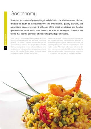 78
The Land of Opportunity · April 2013. Economic Development Agency of Paterna · www.edapaterna.com · info@edapaterna.es
Gastronomy
If one had to choose only something closely linked to the Mediterranean climate,
it would no doubt be the gastronomy. The temperature, quality of water, and
agricultural spaces provide it with one of the most prestigious and healthy
gastronomies in the world and Paterna, as with all the region, is one of the
towns that has the privilege of elaborating this type of cuisine.
More than 20 Geographical Designations of Origin
back up the Mediterranean diet with fresh top-quality
produce. The wine of a Utiel and Requena, the tiger nut
and the Paella of Valencia, the nougat of Jijona and the
Valencian orange bear witness to that, and thanks to its
combination of vegetables from its market garden area
and the fish from the Mediterranean, traditional market
food reigns in what its hotels have to offer.
Paterna has around 300 establishments that cater for
any culinary speciality, from restaurants dedicated to
the famous Spanish tapas to international cuisine, not
forgetting grill houses, home-made cooking and fresh
market cuisine. All of this is to be found both in the dif-
ferent town centres and in the different business parks
of the area, which makes it a very attractive venue both
for moments of free time and for business meetings.
Environment
 