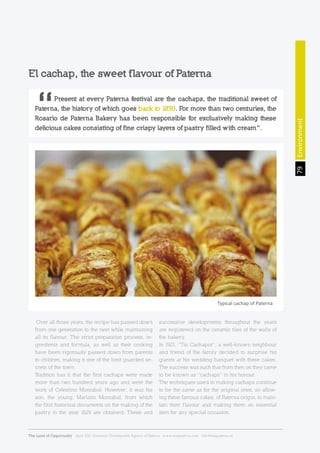 El cachap, the sweet flavour of Paterna
Over all those years, the recipe has passed down
from one generation to the next while maintaining
all its flavour. The strict preparation process, in-
gredients and formula, as well as their cooking
have been rigorously passed down from parents
to children, making it one of the best guarded se-
crets of the town.
Tradition has it that the first cachaps were made
more than two hundred years ago and were the
work of Celestino Monrabal. However, it was his
son, the young, Mariano Monrabal, from which
the first historical documents on the making of the
pastry in the year 1829 are obtained. These and
successive developments throughout the years
are registered on the ceramic tiles of the walls of
the bakery.
In 1923, “Tio Cachapot”, a well-known neighbour
and friend of the family decided to surprise his
guests at his wedding banquet with these cakes.
The success was such that from then on they came
to be known as “cachaps” in his honour.
The techniques used in making cachaps continue
to be the same as for the original ones, so allow-
ing these famous cakes, of Paterna origin, to main-
tain their flavour and making them an essential
item for any special occasion.
	 Present at every Paterna festival are the cachaps, the traditional sweet of
Paterna, the history of which goes back to 1830. For more than two centuries, the
Rosario de Paterna Bakery has been responsible for exclusively making these
delicious cakes consisting of fine crispy layers of pastry filled with cream”.
Typical cachap of Paterna Environment79
The Land of Opportunity · April 2013. Economic Development Agency of Paterna · www.edapaterna.com · info@edapaterna.es
 