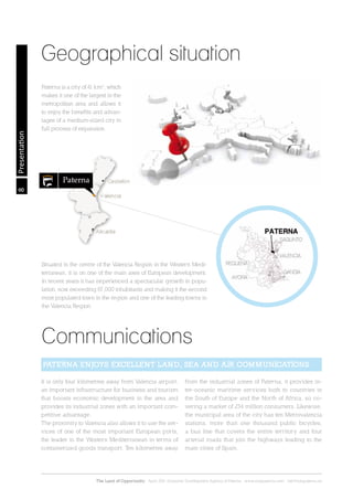 8
The Land of Opportunity · April 2013. Economic Development Agency of Paterna · www.edapaterna.com · info@edapaterna.es
Presentation
Geographical situation
Communications
Paterna is a city of 41 km2
, which
makes it one of the largest in the
metropolitan area and allows it
to enjoy the benefits and advan-
tages of a medium-sized city in
full process of expansion.
It is only four kilometres away from Valencia airport,
an important infrastructure for business and tourism
that boosts economic development in the area and
provides its industrial zones with an important com-
petitive advantage.
The proximity to Valencia also allows it to use the ser-
vices of one of the most important European ports,
the leader in the Western Mediterranean in terms of
containerized goods transport. Ten kilometres away
from the industrial zones of Paterna, it provides in-
ter-oceanic maritime services both to countries in
the South of Europe and the North of Africa, so co-
vering a market of 234 million consumers. Likewise,
the municipal area of the city has ten Metrovalencia
stations, more than one thousand public bicycles,
a bus line that covers the entire territory and four
arterial roads that join the highways leading to the
main cities of Spain.
PATERNA ENJOYS EXCELLENT LAND, SEA AND AIR COMMUNICATIONS
Situated in the centre of the Valencia Region in the Western Medi-
terranean, it is on one of the main axes of European development.
In recent years it has experienced a spectacular growth in popu-
lation, now exceeding 67,000 inhabitants and making it the second
most populated town in the region and one of the leading towns in
the Valencia Region.
 