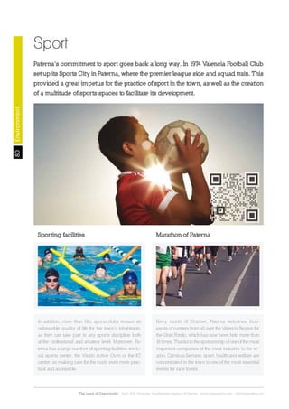 80
The Land of Opportunity · April 2013. Economic Development Agency of Paterna · www.edapaterna.com · info@edapaterna.es
Sport
Paterna’s commitment to sport goes back a long way. In 1974 Valencia Football Club
set up its Sports City in Paterna, where the premier league side and squad train. This
provided a great impetus for the practice of sport in the town, as well as the creation
of a multitude of sports spaces to facilitate its development.
Environment
Marathon of Paterna
Every month of October, Paterna welcomes thou-
sands of runners from all over the Valencia Region for
the Gran Fondo, which has now been held more than
18 times. Thanks to the sponsorship of one of the most
important companies of the meat industry in the re-
gion, Cárnicas Serrano, sport, health and welfare are
concentrated in the town in one of the most essential
events for race lovers.
Sporting facilities
In addition, more than fifty sports clubs ensure an
unbeatable quality of life for the town’s inhabitants,
as they can take part in any sports discipline both
at the professional and amateur level. Moreover, Pa-
terna has a large number of sporting facilities: ten lo-
cal sports center, the Virgin Active Gym or the K7
center, so making care for the body even more prac-
tical and accessible.
 