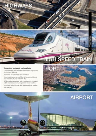 HIGH SPEED TRAIN
9Presentation
PORT
HIGHWAYS
AIRPORT
Connections to strategic business hubs
Only 5 minutes away from the International Airport and
the centre of Valencia.
15 minutes away from the Port of Valencia.
Direct road connections to Madrid, Barcelona, Alicante
and Castellón (A7, A3, V-30, CV-35).
10 Metrovalencia stations, with more than one thousand
public bicycles and a municipal inter-urban bus line.
10 minutes away from the high speed Valencia- Madrid
train line (AVE).
 