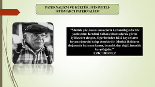 PATERNALİZM VE KÜLTÜR: İYİNİYETLİ-
İSTİSMARCI PATERNALİZM
‘’Mutlak güç, insani amaçlarla kullanıldığında bile
yozlaştırır. Kendini halkın çobanı olarak gören
iyiliksever despot, diğerlerinden hâlâ koyunların
boyun eğmesini talep etmektedir. Mutlak iktidarın
doğasında bulunan kusur, insanlık dışı değil, insanlık
karşıtlığıdır.’’
ERIC HOFFER
 