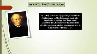 MILL’İN ÖZGÜRLÜĞE BAKIŞ AÇISI
‘’(…) Hiç kimse, bir şeyi yapmaya veya buna
katlanmaya, sırf böyle yapması onun için
hayırlı olacaktır diye, onu daha mesut
kılacaktır diye, başkalarının düşüncelerine
göre böyle yapması akıllıca yahut doğru olacak
diye mecbur edilemez (…)’’
 
