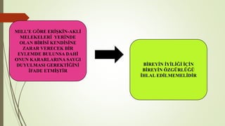 MILL’E GÖRE ERİŞKİN-AKLİ
MELEKELERİ YERİNDE
OLAN BİRİSİ KENDİSİNE
ZARAR VERECEK BİR
EYLEMDE BULUNSA DAHİ
ONUN KARARLARINA SAYGI
DUYULMASI GEREKTİĞİNİ
İFADE ETMİŞTİR
BİREYİN İYİLİĞİ İÇİN
BİREYİN ÖZGÜRLÜĞÜ
İHLAL EDİLMEMELİDİR
 