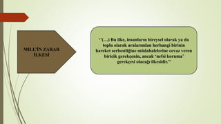 MILL’İN ZARAR
İLKESİ
‘’(…) Bu ilke, insanların bireysel olarak ya da
toplu olarak aralarından herhangi birinin
hareket serbestliğine müdahalelerine cevaz veren
biricik gerekçenin, ancak ‘nefsi koruma’
gerekçesi olacağı ilkesidir.’’
 
