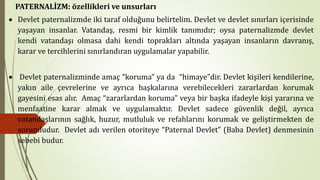 PATERNALİZM: özellikleri ve unsurları
• Devlet paternalizmde iki taraf olduğunu belirtelim. Devlet ve devlet sınırları içerisinde
yaşayan insanlar. Vatandaş, resmi bir kimlik tanımıdır; oysa paternalizmde devlet
kendi vatandaşı olmasa dahi kendi toprakları altında yaşayan insanların davranış,
karar ve tercihlerini sınırlandıran uygulamalar yapabilir.
• Devlet paternalizminde amaç “koruma” ya da “himaye”dir. Devlet kişileri kendilerine,
yakın aile çevrelerine ve ayrıca başkalarına verebilecekleri zararlardan korumak
gayesini esas alır. Amaç “zararlardan koruma” veya bir başka ifadeyle kişi yararına ve
menfaatine karar almak ve uygulamaktır. Devlet sadece güvenlik değil, ayrıca
vatandaşlarının sağlık, huzur, mutluluk ve refahlarını korumak ve geliştirmekten de
sorumludur. Devlet adı verilen otoriteye “Paternal Devlet” (Baba Devlet) denmesinin
sebebi budur.
 