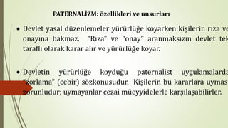 • Devlet yasal düzenlemeler yürürlüğe koyarken kişilerin rıza ve
onayına bakmaz. “Rıza” ve “onay” aranmaksızın devlet tek
taraflı olarak karar alır ve yürürlüğe koyar.
• Devletin yürürlüğe koyduğu paternalist uygulamalarda
“zorlama” (cebir) sözkonusudur. Kişilerin bu kararlara uyması
zorunludur; uymayanlar cezai müeyyidelerle karşılaşabilirler.
PATERNALİZM: özellikleri ve unsurları
 