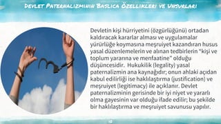 Devlet Paternalizminin Baslıca Özellikleri ve Unsurları
10
Devletin kişi hürriyetini (özgürlüğünü) ortadan
kaldıracak kararlar alması ve uygulamalar
yürürlüğe koymasına meşruiyet kazandıran husus
yasal düzenlemelerin ve alınan tedbirlerin “kişi ve
toplum yararına ve menfaatine” olduğu
düşüncesidir. Hukukilik (legality) yasal
paternalizmin ana kaynağıdır; onun ahlaki açıdan
kabul edilirliği ise haklılaştırma (justification) ve
meşruiyet (legitimacy) ile açıklanır. Devlet
paternalizminin gerisinde bir iyi niyet ve yararlı
olma gayesinin var olduğu ifade edilir; bu şekilde
bir haklılaştırma ve meşruiyet savunusu yapılır.
 