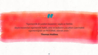 “
“Egemenlik iki yoldan kazanılır; soyla ve fetihle.
Soyla kazanılan egemenlik hakkı, ana ve babanın çocukları üzerindeki
egemenliğidir ve PATERNAL olarak anılır.”
Thomas Hobbes
12
 