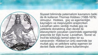 13
Siyaset biliminde paternalizm kavramını belki
de ilk kullanan Thomas Hobbes (1588-1679)
olmuştur. Hobbes, güç ve egemenliğin
kaynağını ve meşruiyetini araştırırken
Leviathan adını verdiği mutlak güç ve
yetkilerle donatılmış olan devlet ile
ebeveynlerin çocukları üzerindeki egemenliği
arasında bir ilişki kurar. Leviathan, Tevrat ve
İncil'de kötülüğü temsil eden bir su
canavarıdır. Hobbes'un ünlü eserinde ise
mutlak güç ve yetkilere sahip egemen bir
devleti ifade etmek üzere kullanılmıştır.
 