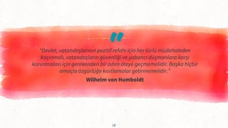 “
“Devlet, vatandaşlarının pozitif refahı için her türlü müdahaleden
kaçınmalı, vatandaşların güvenliği ve yabancı düşmanlara karşı
korunmaları için gerekenden bir adım öteye geçmemelidir. Başka hiçbir
amaçla özgürlüğe kısıtlamalar getirmemelidir.”
Wilhelm von Humboldt
15
 