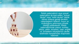 16
Refah paternalizmi veya sosyal
paternalizm ile kast edilen "sosyal
devlet" veya "refah devleti" olarak
bilinen anlayış gereği devletin
vatandaşların refahını, huzur ve
mutluluğunu arttırmaya yönelik
izlediği politikalardır. Refah
paternalizminde yoksul, muhtaç,
öksüz, yetim, kimsesiz, yaşlı, engelli
vs. kimselerin ihtiyaçlarının devlet
tarafından karşılanması düşüncesi
hakimdir.
 