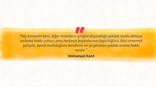 “
“Hiç kimsenin beni, diğer insanların iyiliğini düşündüğü şekilde mutlu olmaya
zorlama hakkı yoktur; ama herkesin başkalarının özgürlüğünü ihlal etmemek
şartıyla, kendi mutluluğunu kendisine en iyi görünen şekilde arama hakkı
vardır.”
Immanuel Kant
 