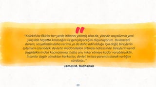 “
“Kolektivist fikirler her yerde itibarını yitirmiş olsa da, yine de sosyalizmin yeni
yüzyılda hayatta kalacağını ve genişleyeceğini düşünüyorum. Bu kasvetli
durum, sosyalizmin daha verimli ya da daha adil olduğu için değil, bireylerin
eylemleri üzerindeki devletin müdahaleleri artması neticesinde bireylerin kendi
özgürlüklerinden kaçmalarına, hatta onu inkar etmeye kadar varabilecektir.
İnsanlar özgür olmaktan korkarlar; devlet in loco parentis olarak varlığını
sürdürür..”
James M. Buchanan
23
 
