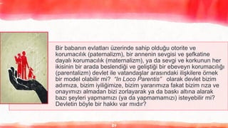 24
Bir babanın evlatları üzerinde sahip olduğu otorite ve
korumacılık (paternalizm), bir annenin sevgisi ve şefkatine
dayalı korumacılık (maternalizm), ya da sevgi ve korkunun her
ikisinin bir arada beslendiği ve geliştiği bir ebeveyn korumacılığı
(parentalizm) devlet ile vatandaşlar arasındaki ilişkilere örnek
bir model olabilir mi? “In Loco Parentis” olarak devlet bizim
adımıza, bizim iyiliğimize, bizim yararımıza fakat bizim rıza ve
onayımızı almadan bizi zorlayarak ya da baskı altına alarak
bazı şeyleri yapmamızı (ya da yapmamamızı) isteyebilir mi?
Devletin böyle bir hakkı var mıdır?
 