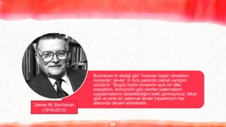 27
Buchanan’ın dediği gibi “insanlar özgür olmaktan
korkarlar; devlet in loco parentis olarak varlığını
sürdürür.” Bugün hiçbir kimsenin açık bir dille
sosyalizm, komünizm gibi otoriter paternalizm
uygulamalarını desteklediğini belki görmüyoruz; fakat
gizli ve sinsi bir paternal devlet hayatımızın her
alanında devam etmektedir.
James M. Buchanan
(1919-2013)
 