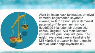28
Akıllı bir insan kask takmadan, emniyet
kemerini bağlamadan seyahate
çıkmaz; akılsız davranışların da “yasal
paternalizm” ile sınırlanmasında
özgürlüğü ihlal eden bir durum söz
konusu değildir. Akli melekelerinin
yerinde olduğunu düşündüğümüz bir
erişkin (yetişkin) bireyin kendisine bir
Mill köprüsü arayarak intihar etmesini
nereye kadar engelleyebiliriz ki?
 