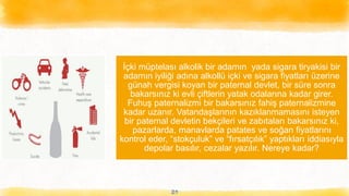 29
İçki müptelası alkolik bir adamın yada sigara tiryakisi bir
adamın iyiliği adına alkollü içki ve sigara fiyatları üzerine
günah vergisi koyan bir paternal devlet, bir süre sonra
bakarsınız ki evli çiftlerin yatak odalarına kadar girer.
Fuhuş paternalizmi bir bakarsınız fahiş paternalizmine
kadar uzanır. Vatandaşlarının kazıklanmamasını isteyen
bir paternal devletin bekçileri ve zabıtaları bakarsınız ki,
pazarlarda, manavlarda patates ve soğan fiyatlarını
kontrol eder, “stokçuluk” ve “fırsatçılık” yaptıkları iddiasıyla
depolar basılır, cezalar yazılır. Nereye kadar?
 