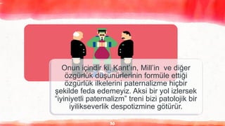 30
Onun içindir ki, Kant’ın, Mill’in ve diğer
özgürlük düşünürlerinin formüle ettiği
özgürlük ilkelerini paternalizme hiçbir
şekilde feda edemeyiz. Aksi bir yol izlersek
“iyiniyetli paternalizm” treni bizi patolojik bir
iyilikseverlik despotizmine götürür.
 