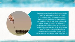 4
Devlet paternalizmi, devletin egemenlik
hakkı ve yetkisine dayanarak kendi
toprakları altında yaşayan insanların
kendilerine, ailelerine ve başkalarına
verecekleri zararları ortadan kaldırmak;
sağlık, huzur, mutluluk ve refahlarını
arttırmak gayesiyle onların rıza ve onayını
almaksızın davranış, karar ve tercihlerine
“zorla” (cebren) bazı sınırlamalar ve
yasaklar getirmesi ve bu yönde yasal
düzenlemeler ve uygulamalar yapmasıdır.
 