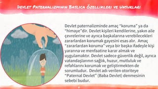Devlet Paternalizminin Baslıca Özellikleri ve Unsurları
6
Devlet paternalizminde amaç “koruma” ya da
“himaye”dir. Devlet kişileri kendilerine, yakın aile
çevrelerine ve ayrıca başkalarına verebilecekleri
zararlardan korumak gayesini esas alır. Amaç
“zararlardan koruma” veya bir başka ifadeyle kişi
yararına ve menfaatine karar almak ve
uygulamaktır. Devlet sadece güvenlik değil, ayrıca
vatandaşlarının sağlık, huzur, mutluluk ve
refahlarını korumak ve geliştirmekten de
sorumludur. Devlet adı verilen otoriteye
“Paternal Devlet” (Baba Devlet) denmesinin
sebebi budur.
 
