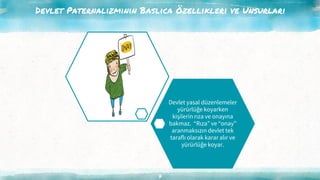 Devlet Paternalizminin Baslıca Özellikleri ve Unsurları
7
Devlet yasal düzenlemeler
yürürlüğe koyarken
kişilerin rıza ve onayına
bakmaz. “Rıza” ve “onay”
aranmaksızın devlet tek
taraflı olarak karar alır ve
yürürlüğe koyar.
 