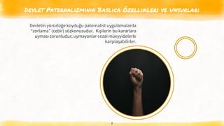 Devlet Paternalizminin Baslıca Özellikleri ve Unsurları
8
Devletin yürürlüğe koyduğu paternalist uygulamalarda
“zorlama” (cebir) sözkonusudur. Kişilerin bu kararlara
uyması zorunludur; uymayanlar cezai müeyyidelerle
karşılaşabilirler.
 