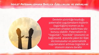 Devlet Paternalizminin Baslıca Özellikleri ve Unsurları
9
Devletin yürürlüğe koyduğu
paternalist uygulamaların kişilerin
özgürlüğünü kısmen ya da
tamamen ortadan kaldırması söz
konusu olabilir. Paternalizm ile
“özgürlük”, “özerklik” (otonomi) ve
bağımsızlık arasında yakın bir ilişki
söz konusudur ve paternalistik
uygulamaların artması özgürlük ve
otonomi alanını daraltır
 