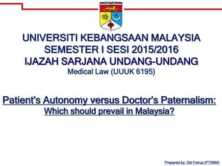 UNIVERSITI KEBANGSAAN MALAYSIA
SEMESTER I SESI 2015/2016
IJAZAH SARJANA UNDANG-UNDANG
Medical Law (UUUK 6195)
Patient’s Autonomy versus Doctor’s Paternalism:
Which should prevail in Malaysia?
Prepared by: Siti Fairuz (P73969)
 