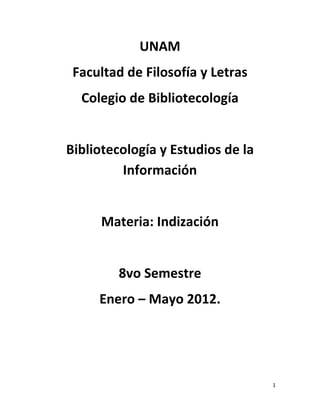 UNAM
 Facultad de Filosofía y Letras
  Colegio de Bibliotecología


Bibliotecología y Estudios de la
         Información


     Materia: Indización


        8vo Semestre
     Enero – Mayo 2012.




                                   1
 