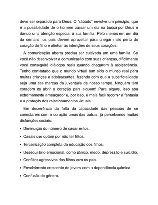 deve ser separado para Deus. O “sábado” envolve um princípio, que
é a possibilidade de o homem passar um dia na busca por Deus e
dando uma atenção especial à sua família. Pelo menos em um dia
da semana, os pais devem aproveitar para chegar mais perto do
coração do filho e alinhar as intenções de seus corações.
A comunicação aberta precisa ser cultivada em uma família. Se
você não desenvolver a comunicação com suas crianças, dificilmente
você conseguirá diálogos reais quando chegarem à adolescência.
Tenho constatado que o mundo virtual tem sido o mundo real para
muitas crianças e adolescentes, fazendo com que a superficialidade
seja uma das marcas da juventude de nosso tempo. Ninguém tem
coragem de abrir o coração para alguém! Para alguns, isso soa
extremamente ameaçador e, por isso, é mais fácil recorrer à fantasia
e à proteção dos relacionamentos virtuais.
Em decorrência da falta da capacidade das pessoas de se
conectarem com o coração umas das outras, já percebemos muitas
disfunções sociais:
Diminuição do número de casamentos.
Casais que optam por não ter filhos.
Terceirização completa da educação dos filhos.
Desequilíbrio emocional, como pânico, medo, depressão e suicídio.
Conflitos agressivos dos filhos com os pais.
Envolvimento crescente de jovens com a dependência química.
Confusão de gênero.
 