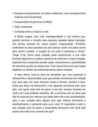 Pessoas extraordinárias na esfera intelectual, mas completamente
imaturas emocionalmente.
Incapacidade de gerenciar conflitos.
Vazio existencial.
Confusão entre o virtual e o real.
A Bíblia sugere uma vida interdependente e nos ensina que,
quando abrimos o coração para pessoas capazes dessa interação,
nós somos sarados de nossa própria incapacidade: “Portanto,
confessem os seus pecados uns aos outros e orem uns pelos outros
para serem curados. A oração de um justo é poderosa e eficaz”.
(Tiago 5.16) Como essa verdade pode revolucionar a sua vida!
Quando adquirimos a prática espiritual de abrirmos o nosso coração,
expondo-nos e propondo receber ajuda, encontramos a possibilidade
de encontrar auxílio em tempo real. Viver dessa forma faz que muitas
tragédias no âmbito dos relacionamentos sejam evitadas.
A essa altura, você já deve ter percebido que meu propósito é
oferecer-lhe a oportunidade para que prisões emocionais em relação
aos seus pais, em seus diversos níveis e formas, venham à tona.
Creio que Deus irá direcioná-lo a ter algumas conversas com seus
pais, nas quais você terá de expor a sua dor, sempre focando em
você e em suas próprias escolhas. Se a conversa com os seus pais
não for possível por motivos que estão além das suas possibilidades,
abra o seu coração para alguém que seja maduro emocional e
espiritualmente o suficiente para ouvir você. O importante é abrir o
seu coração, pois só assim a maturidade emocional virá! Você está
pronto para esta nova maneira de agir?
 
