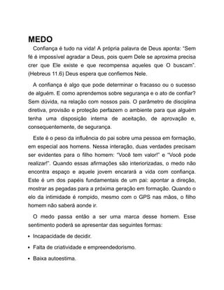 MEDO
Confiança é tudo na vida! A própria palavra de Deus aponta: “Sem
fé é impossível agradar a Deus, pois quem Dele se aproxima precisa
crer que Ele existe e que recompensa aqueles que O buscam”.
(Hebreus 11.6) Deus espera que confiemos Nele.
A confiança é algo que pode determinar o fracasso ou o sucesso
de alguém. E como aprendemos sobre segurança e o ato de confiar?
Sem dúvida, na relação com nossos pais. O parâmetro de disciplina
diretiva, provisão e proteção perfazem o ambiente para que alguém
tenha uma disposição interna de aceitação, de aprovação e,
consequentemente, de segurança.
Este é o peso da influência do pai sobre uma pessoa em formação,
em especial aos homens. Nessa interação, duas verdades precisam
ser evidentes para o filho homem: “Você tem valor!” e “Você pode
realizar!”. Quando essas afirmações são interiorizadas, o medo não
encontra espaço e aquele jovem encarará a vida com confiança.
Este é um dos papéis fundamentais de um pai: apontar a direção,
mostrar as pegadas para a próxima geração em formação. Quando o
elo da intimidade é rompido, mesmo com o GPS nas mãos, o filho
homem não saberá aonde ir.
O medo passa então a ser uma marca desse homem. Esse
sentimento poderá se apresentar das seguintes formas:
Incapacidade de decidir.
Falta de criatividade e empreendedorismo.
Baixa autoestima.
 