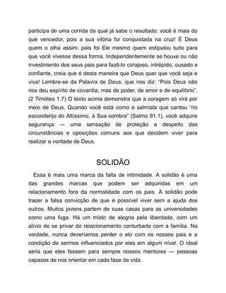participa de uma corrida da qual já sabe o resultado: você é mais do
que vencedor, pois a sua vitória foi conquistada na cruz! É Deus
quem o olha assim; pois foi Ele mesmo quem estipulou tudo para
que você vivesse dessa forma. Independentemente se houve ou não
investimento dos seus pais para fazê-lo corajoso, intrépido, ousado e
confiante, creia que é desta maneira que Deus quer que você seja e
viva! Lembre-se da Palavra de Deus, que nos diz: “Pois Deus não
nos deu espírito de covardia, mas de poder, de amor e de equilíbrio”.
(2 Timóteo 1.7) O texto acima demonstra que a coragem só virá por
meio de Deus. Quando você está como o salmista que cantou “no
esconderijo do Altíssimo, à Sua sombra” (Salmo 91.1), você adquire
segurança ― uma sensação de proteção a despeito das
circunstâncias e oposições comuns aos que decidem viver para
realizar a vontade de Deus.
SOLIDÃO
Essa é mais uma marca da falta de intimidade. A solidão é uma
das grandes marcas que podem ser adquiridas em um
relacionamento fora da normalidade com os pais. A solidão pode
trazer a falsa convicção de que é possível viver sem a ajuda dos
outros. Muitos jovens partem de suas casas para as universidades
como uma fuga. Há um misto de alegria pela liberdade, com um
alívio de se privar do relacionamento conturbado com a família. Na
verdade, nunca deveríamos perder o elo com os nossos pais e a
condição de sermos influenciados por eles em algum nível. O ideal
seria que eles fossem para sempre nossos mentores ― pessoas
capazes de nos orientar em cada fase da vida.
 