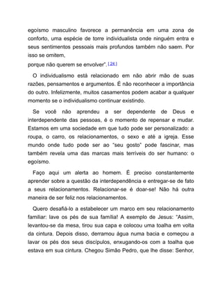 egoísmo masculino favorece a permanência em uma zona de
conforto, uma espécie de torre individualista onde ninguém entra e
seus sentimentos pessoais mais profundos também não saem. Por
isso se omitem,
porque não querem se envolver”.[ 24 ]
O individualismo está relacionado em não abrir mão de suas
razões, pensamentos e argumentos. É não reconhecer a importância
do outro. Infelizmente, muitos casamentos podem acabar a qualquer
momento se o individualismo continuar existindo.
Se você não aprendeu a ser dependente de Deus e
interdependente das pessoas, é o momento de repensar e mudar.
Estamos em uma sociedade em que tudo pode ser personalizado: a
roupa, o carro, os relacionamentos, o sexo e até a igreja. Esse
mundo onde tudo pode ser ao “seu gosto” pode fascinar, mas
também revela uma das marcas mais terríveis do ser humano: o
egoísmo.
Faço aqui um alerta ao homem. É preciso constantemente
aprender sobre a questão da interdependência e entregar-se de fato
a seus relacionamentos. Relacionar-se é doar-se! Não há outra
maneira de ser feliz nos relacionamentos.
Quero desafiá-lo a estabelecer um marco em seu relacionamento
familiar: lave os pés de sua família! A exemplo de Jesus: “Assim,
levantou-se da mesa, tirou sua capa e colocou uma toalha em volta
da cintura. Depois disso, derramou água numa bacia e começou a
lavar os pés dos seus discípulos, enxugando-os com a toalha que
estava em sua cintura. Chegou Simão Pedro, que lhe disse: Senhor,
 