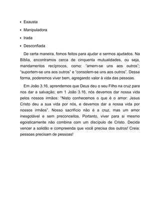 Exausta
Manipuladora
Irada
Desconfiada
De certa maneira, fomos feitos para ajudar e sermos ajudados. Na
Bíblia, encontramos cerca de cinquenta mutualidades, ou seja,
mandamentos recíprocos, como: “amem-se uns aos outros”;
“suportem-se uns aos outros” e “consolem-se uns aos outros”. Dessa
forma, poderemos viver bem, agregando valor à vida das pessoas.
Em João 3.16, aprendemos que Deus deu o seu Filho na cruz para
nos dar a salvação; em 1 João 3.16, nós devemos dar nossa vida
pelos nossos irmãos: “Nisto conhecemos o que é o amor: Jesus
Cristo deu a sua vida por nós, e devemos dar a nossa vida por
nossos irmãos”. Nosso sacrifício não é a cruz, mas um amor
inesgotável e sem preconceitos. Portanto, viver para si mesmo
egoisticamente não combina com um discípulo de Cristo. Decida
vencer a solidão e compreenda que você precisa dos outros! Creia:
pessoas precisam de pessoas!
 