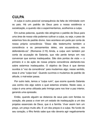 CULPA
A culpa é outra possível consequência da falta de intimidade com
os pais. Há um padrão de Deus para a nossa existência e
socialização, e quando não o experimentamos, acolhemos a culpa.
Em outras palavras, quando não atingimos o padrão de Deus para
uma área de nossa vida podemos cultivar a culpa, ou seja, o peso de
estarmos fora do padrão divino. Isso acontece em parte por conta de
nossa própria consciência: “Disso dão testemunho também a
consciência e os pensamentos deles, ora acusando-os, ora
defendendo-os”. (Romanos 2.15) Ainda, a culpa vem também por
conta da acusação de Satanás, que não perde tempo em nos
convencer que somos inadequados. São dois pontos de vista ― o
primeiro é o da ação de nossa própria consciência alertando-nos
sobre estarmos inadequados. O objetivo de Deus é que demos
ouvidos à “voz da consciência” para mudarmos algo; nesse sentido,
essa é uma “culpa boa”. Quando ouvimos e mudamos de padrão de
atitude, o mal-estar passa.
Por outro lado, temos a “culpa ruim”, que ocorre quando Satanás
usa contra nós algo sobre o qual estamos errados. Neste caso, a
culpa é uma arma utilizada pelo Inimigo para nos tirar a paz interior,
gerando uma opressão.
Então, quando alguém se distancia de seus pais com feridas no
coração, ele passa a viver em um estado de inadequação a um dos
projetos essenciais de Deus, que é a família. Viver assim tem um
preço, um preço muito alto. E um dos preços é a culpa. No fundo de
seu coração, o filho ferido sabe que não deveria agir negativamente
 