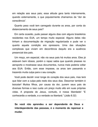 em relação aos seus pais; essa atitude gera tanto internamente,
quando externamente, o que popularmente chamamos de “dor de
consciência”.
Quanto peso você tem carregado durante os anos, por conta do
distanciamento de seus pais?
Em certa ocasião, pude passar alguns dias com alguns brasileiros
residentes nos EUA, um tempo muito especial. Alguns deles não
tinham a documentação de migração regularizada e pude ver o
quanto aquela condição era opressora. Uma das situações
complexas que viviam em decorrência daquilo era a ausência
presencial dos pais.
Um moço, em especial, não via seus pais há muitos anos. Eles já
estavam bem idosos, porém o rapaz sabia que quando pisasse no
aeroporto e mostrasse seus documentos, nunca mais poderia voltar
aos EUA. Então, com esse impasse, os anos iam passando e
trazendo muita culpa para o seu coração.
Você pode decidir viver longe do coração dos seus pais, mas terá
que lidar com a culpa pelo resto dos seus dias. Desonrar também é
boicotar! Muitos filhos, por causa da dor, punem seus pais de
diversas formas e isso custa um preço muito alto em suas próprias
vidas. A proposta de Jesus, contudo, é nossa liberdade! “E
conhecerão a verdade, e a verdade os libertará.” (João 8.32)
Se você não aprendeu a ser dependente de Deus e
interdependente das pessoas, é o momento de repensar e
mudar.
 