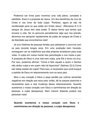 Podemos ser livres para vivermos uma vida plena, completa e
satisfeita. Essa é a proposta de Jesus. Um dos benefícios da cruz de
Cristo é nos livrar de toda culpa: “Portanto, agora já não há
condenação para os que estão em Cristo Jesus”. (Romanos 8.1) O
sangue de Jesus tem este poder. É dessa forma que temos que
encarar a vida. Se no percurso percebermos algo que nos prende,
devemos nos apropriar rapidamente do poder do sangue de Cristo e
da liberdade que encontramos nele!
Já ouvi histórias de pessoas feridas que sabotaram o convívio com
os pais durante longos anos. Em uma avaliação bem honesta,
conseguem ver os malefícios que eles próprios arrastaram para suas
vidas. A culpa em nossa mente traz perturbação e nos rouba a paz.
A proposta de Deus é uma vida sem culpa, pois Ele a levou na cruz.
Por isso, podemos afirmar: “Como é feliz aquele a quem o Senhor
não atribui culpa e em quem não há hipocrisia!” (Salmos 32.2) Como
sair deste estado de culpa? Para isso, é necessário que você busque
o padrão de Deus no relacionamento com os seus pais.
Abra o seu coração a Deus e peça perdão por cultivar sementes
negativas em relação aos seus pais; então, dê os passos possíveis e
necessários para a real mudança desse relacionamento. Quando
acertamos o nosso coração com Deus e caminhamos em direção às
pessoas, a culpa desaparece. Nem mesmo Satanás poderá nos
perturbar mais!
Quando acertamos o nosso coração com Deus e
caminhamos em direção às pessoas, a culpa desaparece.
 