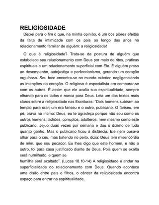 RELIGIOSIDADE
Deixei para o fim o que, na minha opinião, é um dos piores efeitos
da falta de intimidade com os pais ao longo dos anos no
relacionamento familiar de alguém: a religiosidade!
O que é religiosidade? Trata-se da postura de alguém que
estabelece seu relacionamento com Deus por meio de ritos, práticas
espirituais e um relacionamento superficial com Ele. É alguém preso
ao desempenho, autojustiça e perfeccionismo, gerando um coração
orgulhoso. Seu foco encontra-se no mundo exterior, negligenciando
as intenções do coração. O religioso é especialista em comparar-se
com os outros. É assim que ele avalia sua espiritualidade, sempre
olhando para os lados e nunca para Deus. Leia um dos textos mais
claros sobre a religiosidade nas Escrituras: “Dois homens subiram ao
templo para orar; um era fariseu e o outro, publicano. O fariseu, em
pé, orava no íntimo: Deus, eu te agradeço porque não sou como os
outros homens: ladrões, corruptos, adúlteros; nem mesmo como este
publicano. Jejuo duas vezes por semana e dou o dízimo de tudo
quanto ganho. Mas o publicano ficou à distância. Ele nem ousava
olhar para o céu, mas batendo no peito, dizia: Deus tem misericórdia
de mim, que sou pecador. Eu lhes digo que este homem, e não o
outro, foi para casa justificado diante de Deus. Pois quem se exalta
será humilhado, e quem se
humilha será exaltado”. (Lucas 18.10-14) A religiosidade é andar na
superficialidade do relacionamento com Deus. Quando acontece
uma cisão entre pais e filhos, o câncer da religiosidade encontra
espaço para entrar na espiritualidade.
 