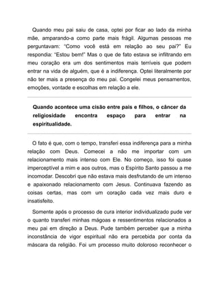 Quando meu pai saiu de casa, optei por ficar ao lado da minha
mãe, amparando-a como parte mais frágil. Algumas pessoas me
perguntavam: “Como você está em relação ao seu pai?” Eu
respondia: “Estou bem!” Mas o que de fato estava se infiltrando em
meu coração era um dos sentimentos mais terríveis que podem
entrar na vida de alguém, que é a indiferença. Optei literalmente por
não ter mais a presença do meu pai. Congelei meus pensamentos,
emoções, vontade e escolhas em relação a ele.
Quando acontece uma cisão entre pais e filhos, o câncer da
religiosidade encontra espaço para entrar na
espiritualidade.
O fato é que, com o tempo, transferi essa indiferença para a minha
relação com Deus. Comecei a não me importar com um
relacionamento mais intenso com Ele. No começo, isso foi quase
imperceptível a mim e aos outros, mas o Espírito Santo passou a me
incomodar. Descobri que não estava mais desfrutando de um intenso
e apaixonado relacionamento com Jesus. Continuava fazendo as
coisas certas, mas com um coração cada vez mais duro e
insatisfeito.
Somente após o processo de cura interior individualizado pude ver
o quanto transferi minhas mágoas e ressentimentos relacionados a
meu pai em direção a Deus. Pude também perceber que a minha
inconstância de vigor espiritual não era percebida por conta da
máscara da religião. Foi um processo muito doloroso reconhecer o
 